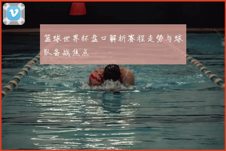 篮球世界杯盘口解析赛程走势与球队备战焦点