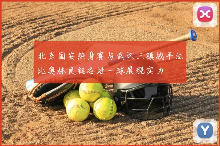 北京国安热身赛与武汉三镇战平法比奥林良铭各进一球展现实力