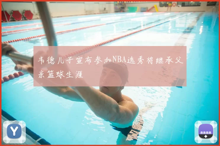 韦德儿子宣布参加NBA选秀将继承父亲篮球生涯