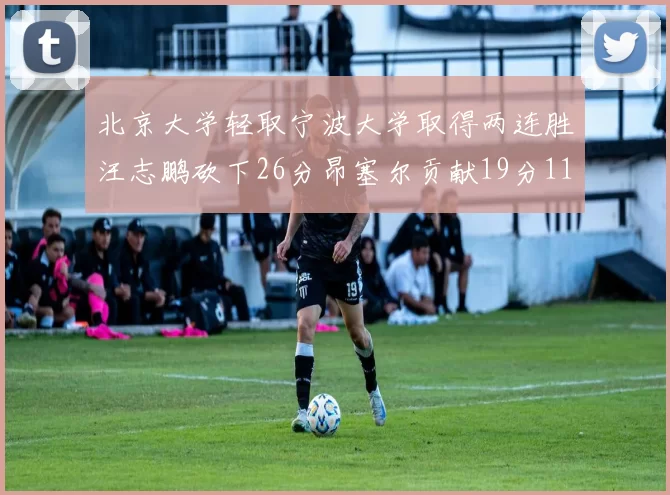 北京大学轻取宁波大学取得两连胜汪志鹏砍下26分昂塞尔贡献19分11篮板5助攻