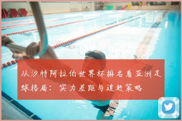 从沙特阿拉伯世界杯排名看亚洲足球格局：实力差距与追赶策略
