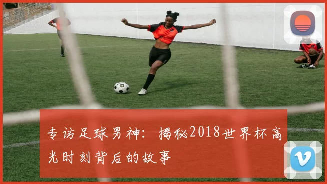 专访足球男神:揭秘2018世界杯高光时刻背后的故事