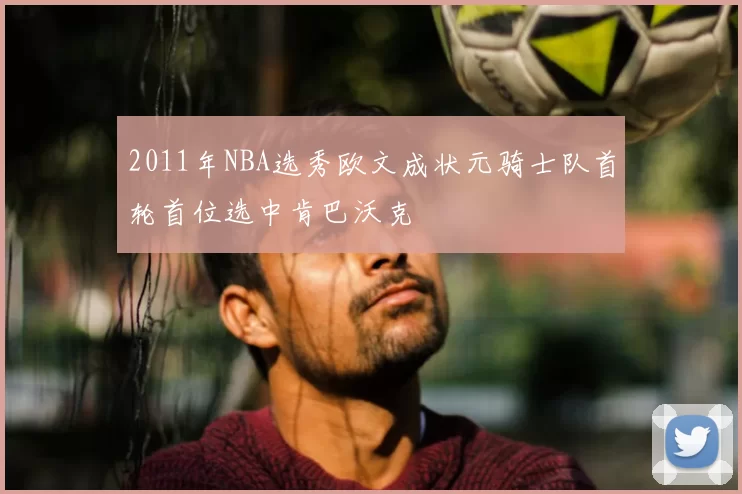 2011年NBA选秀欧文成状元骑士队首轮首位选中肯巴沃克