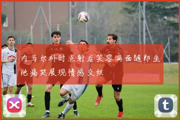 内马尔补时点射后笑容满面随即坐地痛哭展现情感交织