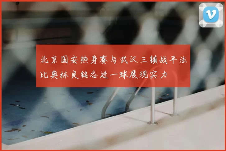 北京国安热身赛与武汉三镇战平法比奥林良铭各进一球展现实力