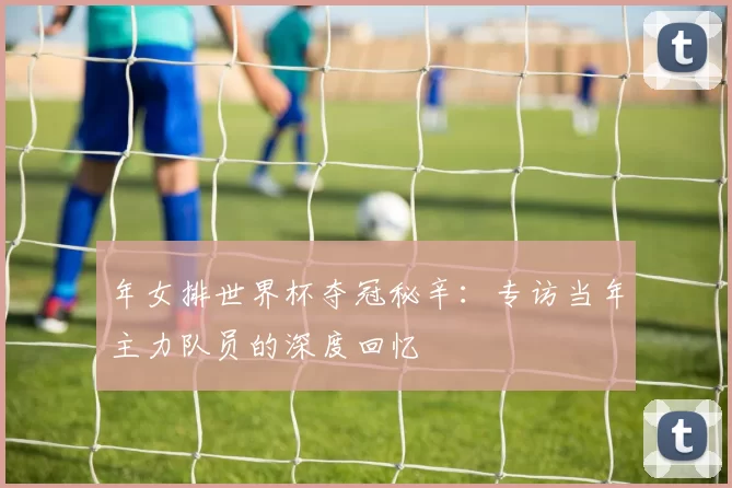 年女排世界杯夺冠秘辛:专访当年主力队员的深度回忆