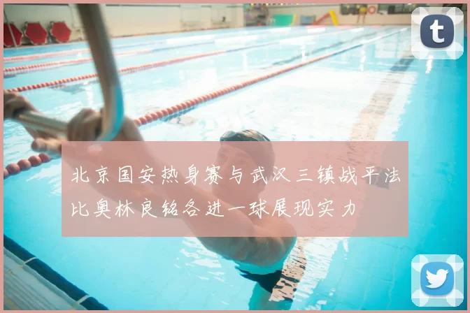 北京国安热身赛与武汉三镇战平法比奥林良铭各进一球展现实力
