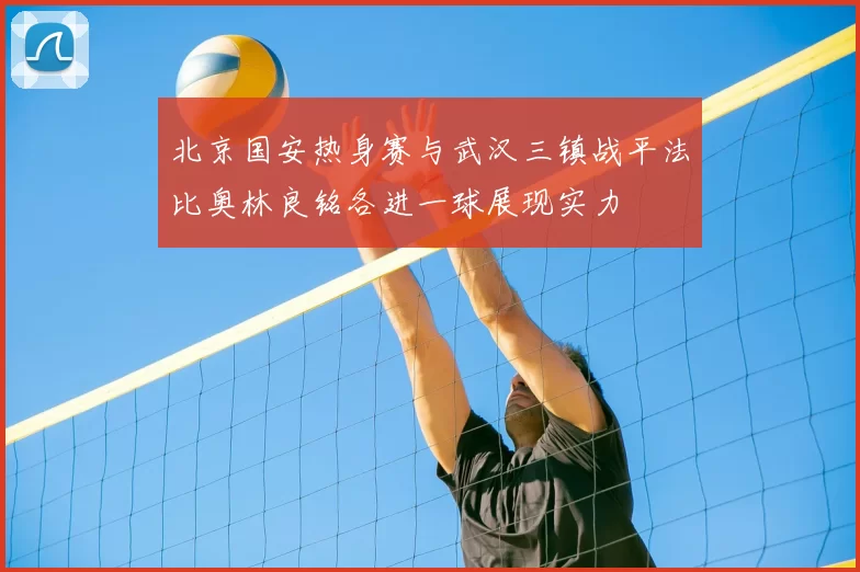 北京国安热身赛与武汉三镇战平法比奥林良铭各进一球展现实力