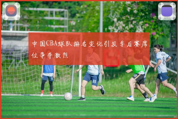 中国CBA球队排名变化引发季后赛席位争夺激烈