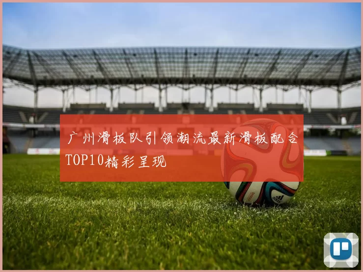 广州滑板队引领潮流最新滑板配合TOP10精彩呈现