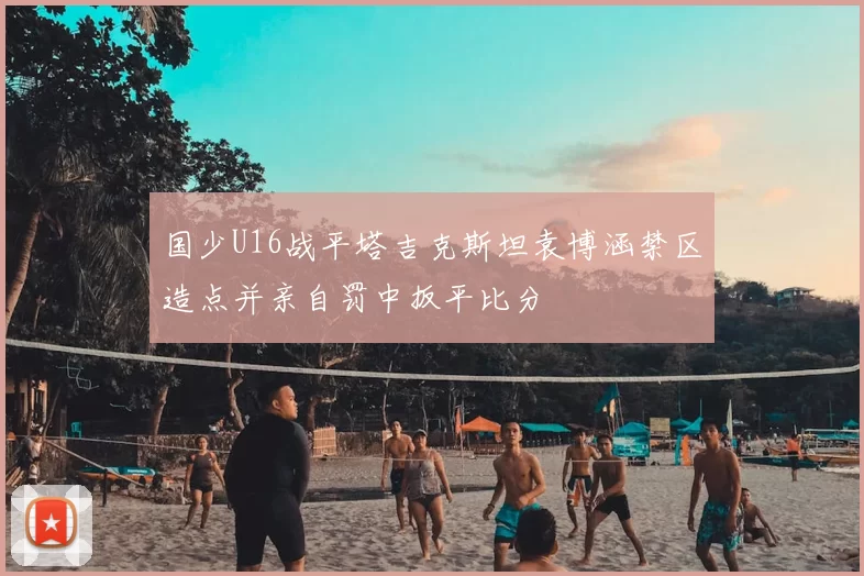国少U16战平塔吉克斯坦袁博涵禁区造点并亲自罚中扳平比分