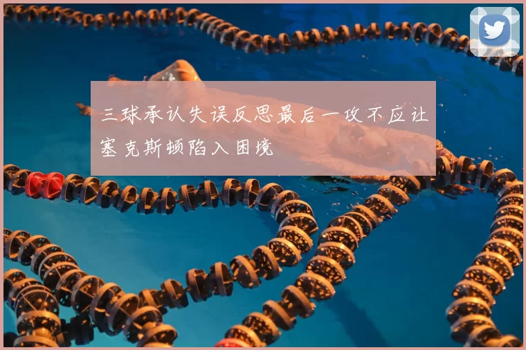 三球承认失误反思最后一攻不应让塞克斯顿陷入困境