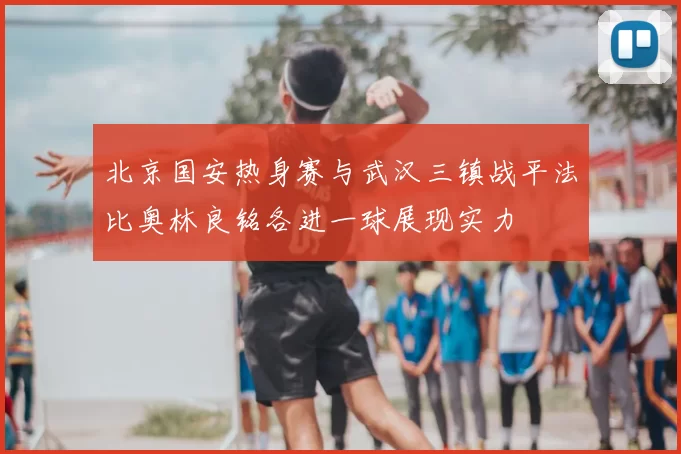 北京国安热身赛与武汉三镇战平法比奥林良铭各进一球展现实力