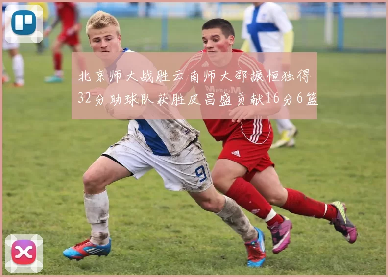 北京师大战胜云南师大邵振恒独得32分助球队获胜皮昌盛贡献16分6篮板5助攻