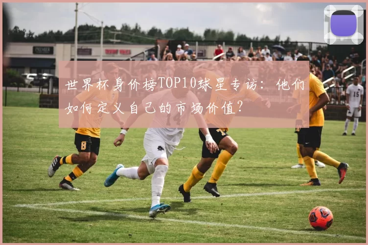 世界杯身价榜TOP10球星专访:他们如何定义自己的市场价值?