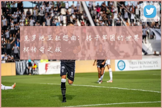 克罗地亚狂想曲:格子军团的世界杯传奇之旅