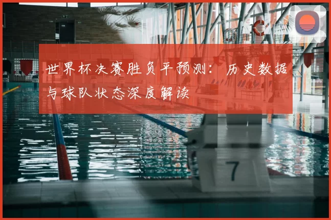 世界杯决赛胜负平预测:历史数据与球队状态深度解读